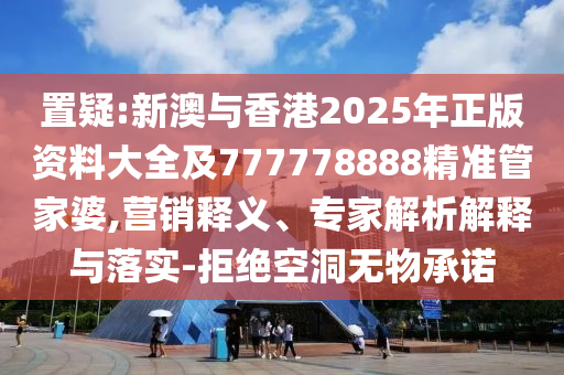 置疑:新澳与香港2025年正版资料大全及777778888精准管家婆,营销释义、专家解析解释与落实-拒绝空洞无物承诺